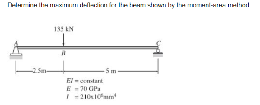 Determine the maximum deflection for the beam shown by the moment-area method.
135 kN
B
-2.5m-
-5 m
El = constant
E = 70 GPa
I = 210x10°mm
