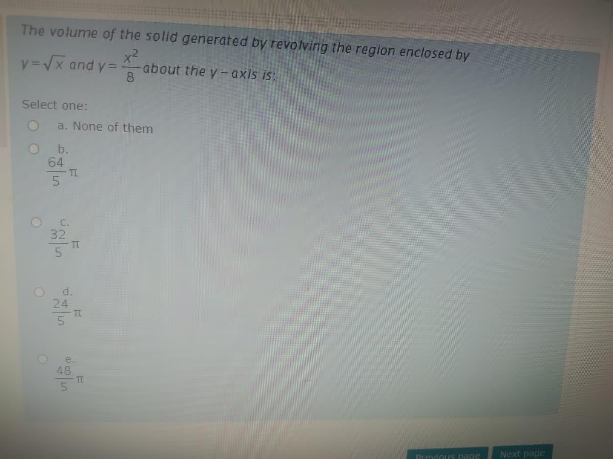 The volume of the solid generated by revolving the region enclosed by
x2
about the y-axis is:
8.
y=Vx and y =
Select one:
a. None of them
b.
64
T
5.
C.
32
TT
d.
24
TC
e.
48
TC
Previous page
Next page
