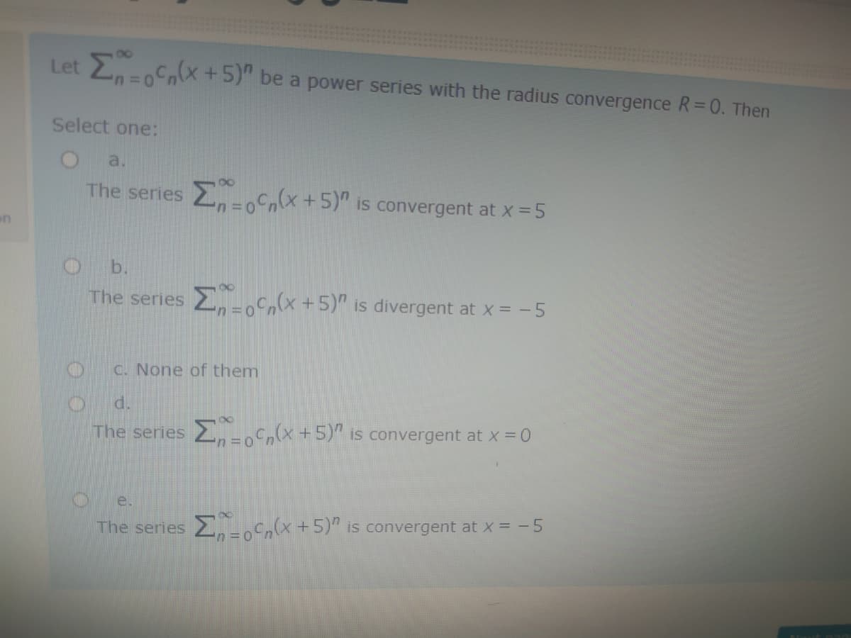 Let 2-0(x +5)" be a power series with the radius convergence R=0. Then
Select one:
a.
The series -oCn(x+5)"
is convergent at x =5
on
b.
The series 5)" is divergent at x = -5
c. None of them
The series 2-(x +5)" is convergent at x =0
e.
The series , +5)" is convergent at x =-5
