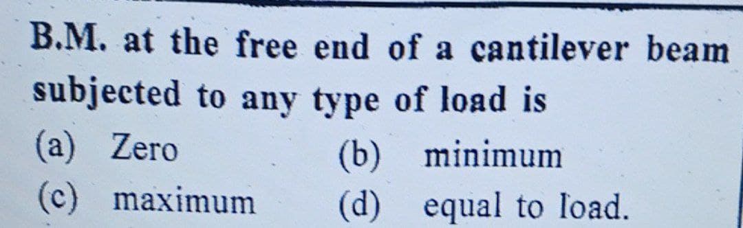 B.M. at the free end of a cantilever beam
subjected to any type of load is
(a) Zero
(c) maximum
(b) minimum
(d) equal to load.
