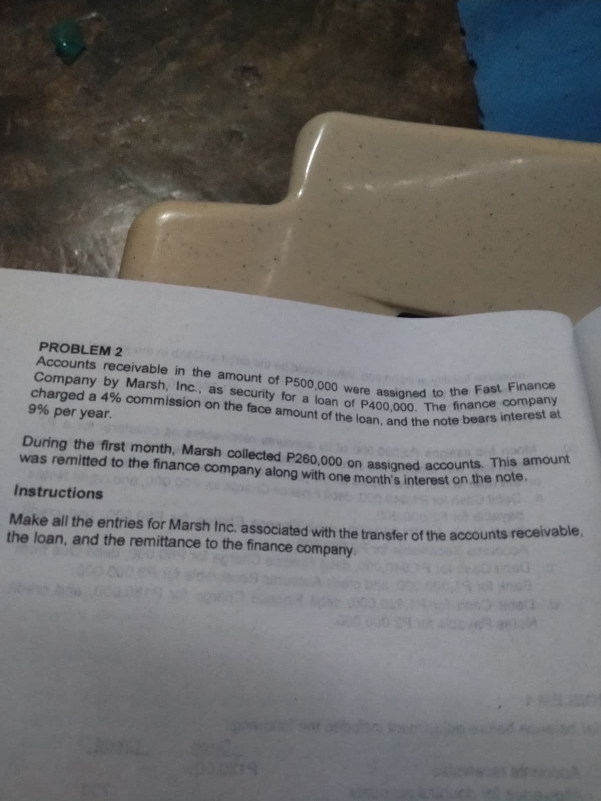 During the first month, Marsh collected P260,000 on assigned accounts. This amount
charged a 4% commission on the face amount of the loan, and the note bears interest at
Company by Marsh, Inc., as security for a loan of P400,000. The finance company
Accounts receivable in the amount of P500,000 were assigned to the Fast Finance
PROBLEM 2
9% per year.
During the first month, Marsh collected P260.000 on assigned accounts. This a
was remitted to the finance company along with one month's interest on the note.
de?
Instructions
Make all the entries for Marsh Inc. associated with the transfer of the accounts receivabie.
the loan, and the remittance to the finance company.
