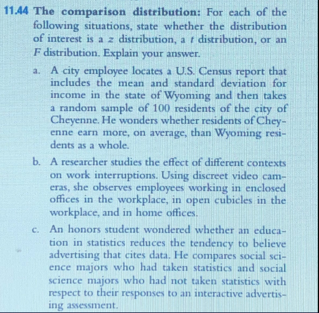 11.44 The comparison distribution: For cach of the
following situations, state whether the distribution
of interest is a z distribution, a t distribution, or an
F distribution. Explain your answer.
A city employee locates a U.S. Census report that
includes the mean and standard deviation for
income in the state of Wyoming and then takes
a random sample of 100 residents of the city of
Cheyenne. He wonders whether residents of Chey-
enne earn more, on average, than Wyoming resi-
dents as a whole.
3.
b. A researcher studies the effect of different contexts
on work interruptions. Using discreet video cam-
eras, she observes employees working in enclosed
offices in the workplace, in open cubicles in the
workplace, and in home offices.
An honors student wondered whether an educa-
tion in statistics reduces the tendency to believe
advertising that cites data. He compares social sci-
ence majors who had taken statistics and social
science majors who had not taken statistics with
respect to their responses to an interactive advertis-
C.
ing assessiment.
