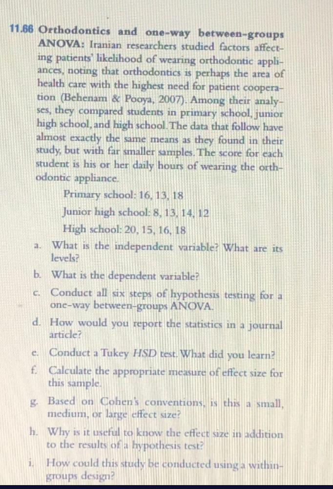 11.66 Orthodontics and one-way between-groups
ANOVA: Iranian researchers studied factors affect-
ing patients likelihood of wearing orthodontic appli-
ances, noting that orthodontics is perhaps the area of
health care with the highest need for patient coopera-
tion (Behenam & Pooya, 2007). Among their analy-
ses, they compared students in primary school, junior
high school, and high school. The data that follow have
almost exactly the same means as they found in their
study, but with far smaller samples. The score for each
student is his or her daily hours of wearing the orth-
odontic appliance.
Primary school: 16, 13, 18
Junior high school: 8, 13, 14, 12
High school: 20, 15, 16, 18
What is the independent variable? What are its
levels?
a.
b. What is the dependent variable?
c. Conduct all six steps of hypothesis testing for a
one-way between-groups ANOVA.
d. How would you report the statistics in a journal
article?
e. Conduct a Tukey HSD test. What did you learn?
f. Calculate the appropriate measure of effect size for
this sample.
g. Based on Cohen's conventions, is this a small,
medium, or large effect size?
h. Why is it useful to know the effect size in addition
to the results of a hypothesis test?
How could this study be conducted using a within-
groups design?
1.
