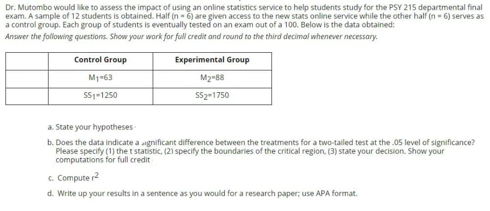 Dr. Mutombo would like to assess the impact of using an online statistics service to help students study for the PSY 215 departmental final
exam. A sample of 12 students is obtained. Half (n = 6) are given access to the new stats online service while the other half (n = 6) serves as
a control group. Each group of students is eventually tested on an exam out of a 100. Below is the data obtained:
Answer the following questions. Show your work for full credit and round to the third decimal whenever necessary.
Control Group
Experimental Group
M1=63
M2=88
SS1=1250
SS2=1750
a. State your hypotheses
b. Does the data indicate a ɔignificant difference between the treatments for a two-tailed test at the .05 level of significance?
Please specify (1) the t statistic, (2) specify the boundaries of the critical region, (3) state your decision. Show your
computations for full credit
c. Compute r2
d. Write up your results in a sentence as you would for a research paper; use APA format.
