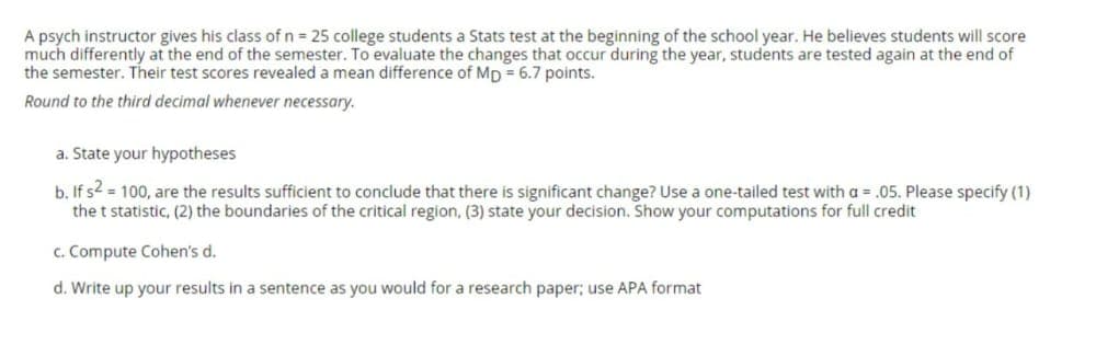 A psych instructor gives his class of n = 25 college students a Stats test at the beginning of the school year. He believes students will score
much differently at the end of the semester. To evaluate the changes that occur during the year, students are tested again at the end of
the semester. Their test scores revealed a mean difference of Mp = 6.7 points.
Round to the third decimal whenever necessary.
a. State your hypotheses
b. If s2 = 100, are the results sufficient to conclude that there is significant change? Use a one-tailed test with a = .05. Please specify (1)
the t statistic, (2) the boundaries of the critical region, (3) state your decision. Show your computations for full credit
c. Compute Cohen's d.
d. Write up your results in a sentence as you would for a research paper; use APA format
