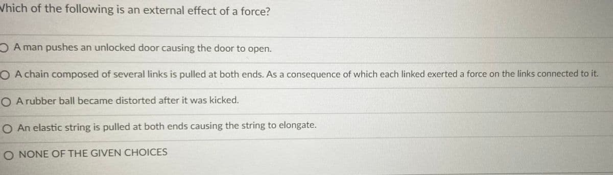 Vhich of the following is an external effect of a force?
A man pushes an unlocked door causing the door to open.
O A chain composed of several links is pulled at both ends. As a consequence of which each linked exerted a force on the links connected to it.
O A rubber ball became distorted after it was kicked.
O An elastic string is pulled at both ends causing the string to elongate.
O NONE OF THE GIVEN CHOICES
