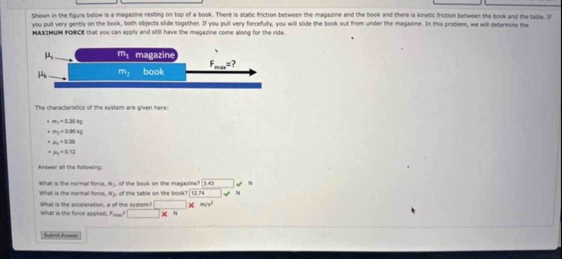 Shown in the figure below is a magazine resting on top of a book. There is static friction between the magazine and the book and there is kinetic friction between the book and the table. If
you pull very gently on the book, both objects slide together. If you pull very forcefully, you will slide the book out from under the magazine. In this problem, we will determine the
MAXIMUM FORCE that you can apply and still have the magazine come along for the ride.
H₂
Hk
•H₂ -0.39
-
0.12
Answer all the following:
m₁
m₂
The characteristics of the system are given here:
-my-0.35 kg
My = 0.95 kg
magazine
book
What is the normal force, N₂, of the book on the magazine? 3.43
What is the normal force, N₂, of the table on the book? 12.74
x m/s2
Submit Answer
What is the acceleration, a of the system?
What is the force applied, Fmar? [
XN
=?
max
✔N