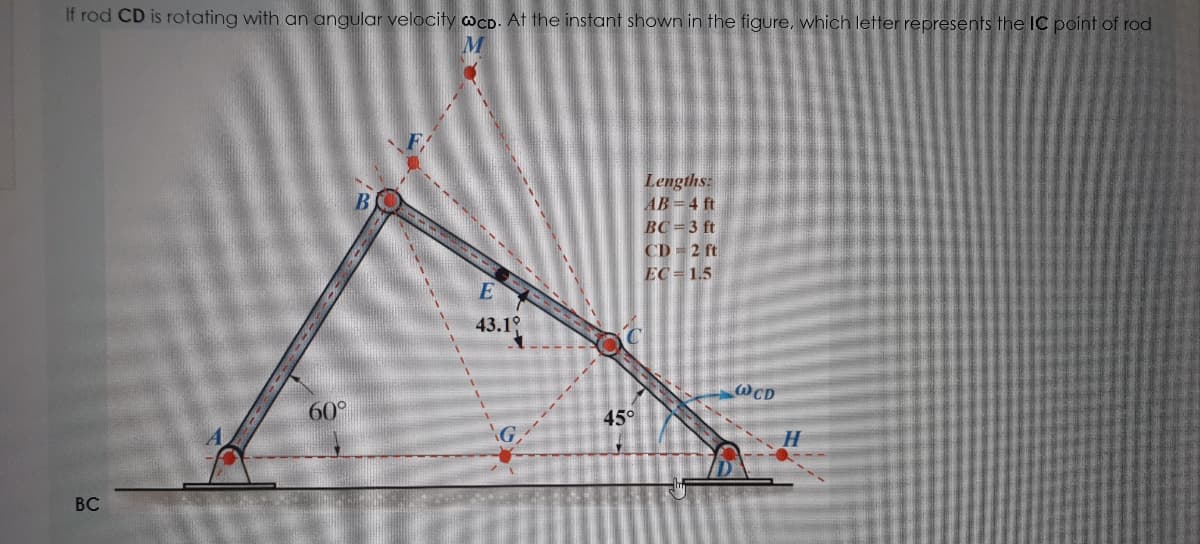 If rod CD is rotating with an angular velocity wcD. At the instant shown in the figure, which letter represents the IC point of rod
Lengths:
AB 4 ft
BC =3 ft
CD = 2 ft
EC = 1.5
43.19
@CD
60°
45°
ВС
