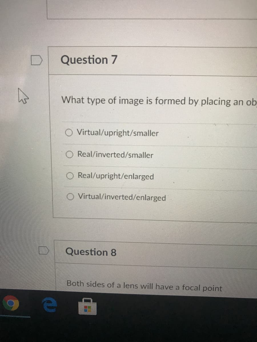 Question 7
What type of image is formed by placing an ob
Virtual/upright/smaller
Real/inverted/smaller
O Real/upright/enlarged
O Virtual/inverted/enlarged
Question 8
Both sides of a lens will have a focal point
