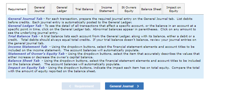 **Educational Website Transcription**

---

**Financial Accounting Tabs Overview**

**General Journal Tab** - For each transaction, prepare the required journal entry on the General Journal tab. List debits before credits. Each journal entry is automatically posted to the General Ledger.

**General Ledger Tab** - To see the detail of all transactions that affect a specific account, or the balance in an account at a specific point in time, click on the General Ledger tab. Abnormal balances appear in parentheses. Click on any amount to see the underlying journal entry.

**Trial Balance Tab** - A trial balance lists each account from the General Ledger, along with its balance, either a debit or a credit. Total debits should always equal total credits. If your trial balance doesn’t balance, review your journal entries on the general journal tab.

**Income Statement Tab** - Using the dropdown buttons, select the financial statement elements and account titles to be included on the income statement. The account balances will automatically populate.

**Statement of Owner's Equity Tab** - Using the dropdown buttons, select the item that accurately describes the values that either increase or decrease the owner’s capital balance.

**Balance Sheet Tab** - Using the dropdown buttons, select the financial statement elements and account titles to be included on the balance sheet. The account balances will automatically populate.

**Impact on Equity Tab** - Using the dropdown buttons, indicate the impact each item has on total equity. Compare the total with the amount of equity reported on the balance sheet.

---

This transcription explains the functionalities of different tabs used for managing financial accounting entries and statements.