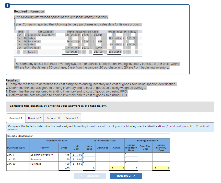 Required Information
[The following Information applies to the questions displayed below.]
Laker Company reported the following January purchases and sales data for its only product.
Date
Activities
Jan. 1 Beginning inventory
Jan. 10 Sales
Jan. 20 Purchase
Jan. 25 Sales
Jan. 30 Purchase
Totals
Units Acquired at Cost
145 units@ $7.00 = $1,015
70 units @ $6.00 =
190 units@ $5.50 =
405 units
Purchase Date
Jan. 1
Jan, 20
Jan. 30
Complete this question by entering your answers in the tabs below.
The Company uses a perpetual Inventory system. For specific Identification, ending Inventory consists of 215 units, where
190 are from the January 30 purchase, 5 are from the January 20 purchase, and 20 are from beginning Inventory.
Available for Sale
Activity
Required:
1. Complete the table to determine the cost assigned to ending Inventory and cost of goods sold using specific Identification.
2. Determine the cost assigned to ending Inventory and to cost of goods sold using weighted average.
3. Determine the cost assigned to ending Inventory and to cost of goods sold using FIFO.
4. Determine the cost assigned to ending Inventory and to cost of goods sold using LIFO.
Beginning inventory
Purchase
Purchase
Required 1 Required 2 Required 3 Required 4
Complete the table to determine the cost assigned to ending inventory and cost of goods sold using specific identification. (Round cost per unit to 2 decimal
places.)
Specific Identification
Units
420
1,045
$2,480
Unit
Cost
145 $ 7.00
70 $ 6.00
190 $ 5.50
405
Units
Sold
Units sold at Retail
0
185 units@ $16.00
85 units@ $16.00
Unit Cost
190 units
Cost of Goods Sold
< Required 1
COGS
$
0
Ending Inventory
Cost Per
Unit
Ending
Inventory-
Units
Required 2 >
0
Ending
Inventory-
Cost
$
0