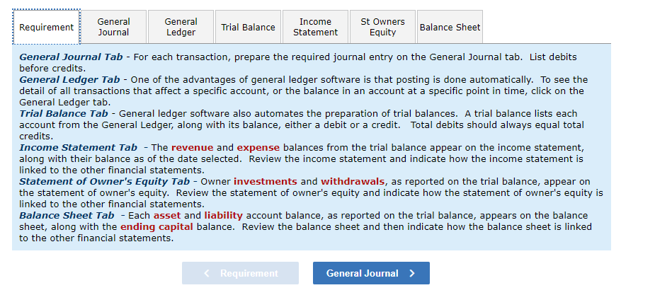 General
Requirement
General
Journal
Trial Balance
Income
Statement
St Owners
Equity
Balance Sheet
Ledger
General Journal Tab - For each transaction, prepare the required journal entry on the General Journal tab. List debits
before credits.
General Ledger Tab - One of the advantages of general ledger software is that posting is done automatically. To see the
detail of all transactions that affect a specific account, or the balance in an account at a specific point in time, click on the
General Ledger tab.
Trial Balance Tab - General ledger software also automates the preparation of trial balances. A trial balance lists each
account from the General Ledger, along with its balance, either a debit or a credit. Total debits should always equal total
credits.
Income Statement Tab - The revenue and expense balances from the trial balance appear on the income statement,
along with their balance as of the date selected. Review the income statement and indicate how the income statement is
linked to the other financial statements.
Statement of Owner's Equity Tab - Owner investments and withdrawals, as reported on the trial balance, appear on
the statement of owner's equity. Review the statement of owner's equity and indicate how the statement of owner's equity is
linked to the other financial statements.
Balance Sheet Tab - Each asset and liability account balance, as reported on the trial balance, appears on the balance
sheet, along with the ending capital balance. Review the balance sheet and then indicate how the balance sheet is linked
to the other financial statements.
< Requirement
General Journal >