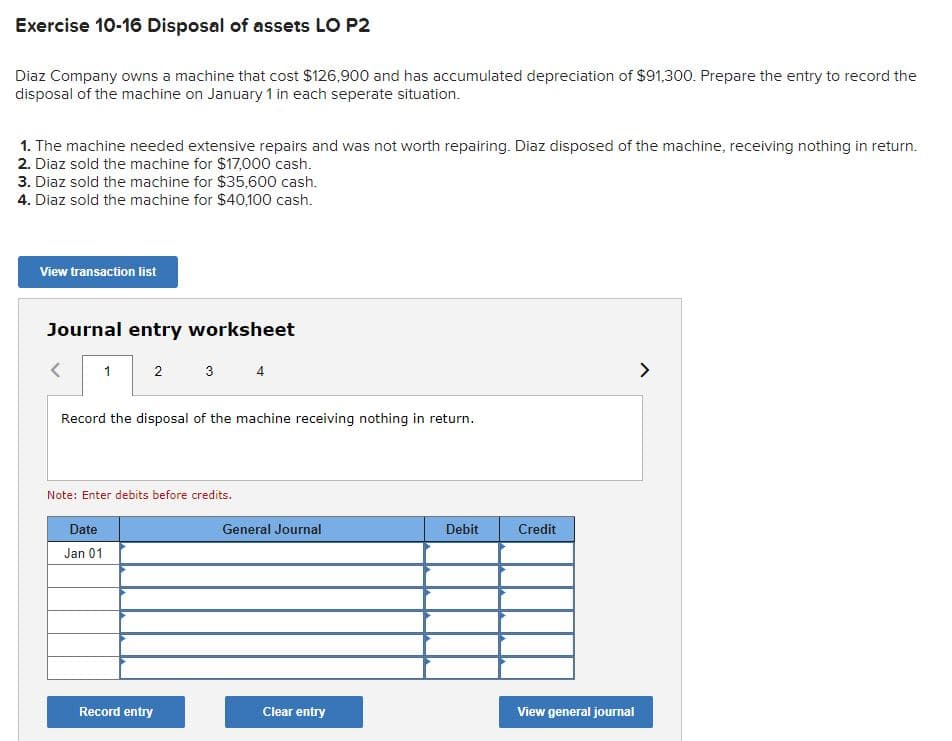 Exercise 10-16 Disposal of assets LO P2
Diaz Company owns a machine that cost $126,900 and has accumulated depreciation of $91,300. Prepare the entry to record the
disposal of the machine on January 1 in each seperate situation.
1. The machine needed extensive repairs and was not worth repairing. Diaz disposed of the machine, receiving nothing in return.
2. Diaz sold the machine for $17,000 cash.
3. Diaz sold the machine for $35,600 cash.
4. Diaz sold the machine for $40,100 cash.
View transaction list
Journal entry worksheet
1
2
Date
Jan 01
3
Record the disposal of the machine receiving nothing in return.
Note: Enter debits before credits.
Record entry
4
General Journal
Clear entry
Debit
Credit
View general journal