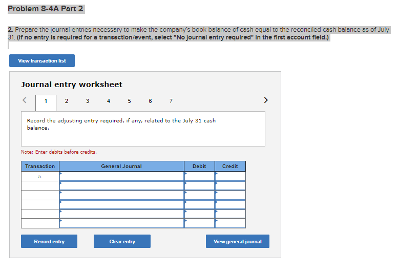 Problem 8-4A Part 2
2. Prepare the journal entries necessary to make the company's book balance of cash equal to the reconciled cash balance as of July
31. (If no entry is required for a transaction/event, select "No Journal entry required" In the first account fleld.)
View transaction list
Journal entry worksheet
< 1
Record the adjusting entry required, if any, related to the July 31 cash
balance.
2 3 4 5 6 7
Note: Enter debits before credits.
Transaction
a.
Record entry
General Journal
Clear entry
Debit
Credit
View general journal