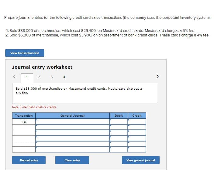 Prepare Journal entries for the following credit card sales transactions (the company uses the perpetual Inventory system).
1. Sold $38,000 of merchandise, which cost $29,400, on Mastercard credit cards. Mastercard charges a 5% fee.
2. Sold $6,800 of merchandise, which cost $3,900, on an assortment of bank credit cards. These cards charge a 4% fee.
View transaction list
Journal entry worksheet
1
2
Sold $38,000 of merchandise on Mastercard credit cards. Mastercard charges a
5% fee.
Transaction
1-a.
3 4
Note: Enter debits before credits.
Record entry
General Journal
Clear entry
Debit
Credit
View general journal
>