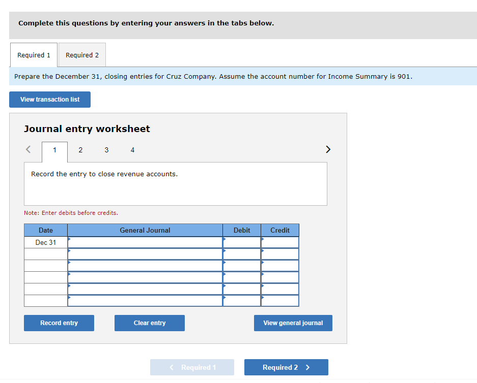 Complete this questions by entering your answers in the tabs below.
Required 1 Required 2
Prepare the December 31, closing entries for Cruz Company. Assume the account number for Income Summary is 901.
View transaction list
Journal entry worksheet
1
2
3
Record the entry to close revenue accounts.
Note: Enter debits before credits.
Date
Dec 31
Record entry
4
General Journal
Clear entry
< Required 1
Debit
Credit
View general journal
Required 2 >
>