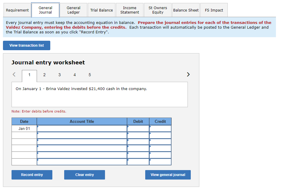 **Tutorial: How to Prepare Journal Entries**

**Introduction to Journal Entries:**

Every journal entry must keep the accounting equation in balance. This means that for every transaction, the total amount debited must equal the total amount credited. Each transaction is recorded in the journal and will automatically be posted to the General Ledger and the Trial Balance as soon as you click "Record Entry."

**Navigating the Interface:**

Located in the navigation bar at the top are the following tabs:

- **Requirement:** This tab outlines the overall task or requirement.
- **General Journal:** This is the current tab where you will prepare and record journal entries.
- **General Ledger:** View entries posted from the General Journal.
- **Trial Balance:** Verify that debits and credits are balanced.
- **Income Statement:** Summarize revenues and expenses for a given period.
- **St Owners Equity:** Track changes in owner's equity.
- **Balance Sheet:** View the company's financial position.
- **FS Impact:** Assess the financial statement impact.

**Step-by-Step Guide:**

1. **View Transaction List:**
   Click on the "View transaction list" button to view all transactions that need to be recorded.

2. **Journal Entry Worksheet:**
   The Journal Entry Worksheet is where you enter transaction details. It is structured as follows:
   
   **Date:** Enter the transaction date.
   
   **Account Title:** Specify the accounts involved in the transaction.
   
   **Debit:** Enter the amount to be debited.
   
   **Credit:** Enter the amount to be credited.

3. **Entering Transactions:**
   - In the example provided, the transaction is dated January 1st.
   - The transaction reads: "On January 1 - Brina Valdez invested $21,400 cash in the company."

   Record this transaction by entering the following:
   - **Date:** Jan 01
   - **Account Title:** The account titles can be "Cash" for the debit entry and "Owner's Capital" for the credit entry.
   - **Debit:** $21,400 under the Cash account.
   - **Credit:** $21,400 under the Owner's Capital account.

4. **Recording Entries:**
   - Once the details are filled in, click on the "Record entry" button to record the transaction.
   - If you need to start over, click the "Clear entry" button.
   - To view all recorded entries in the General Journal, use the