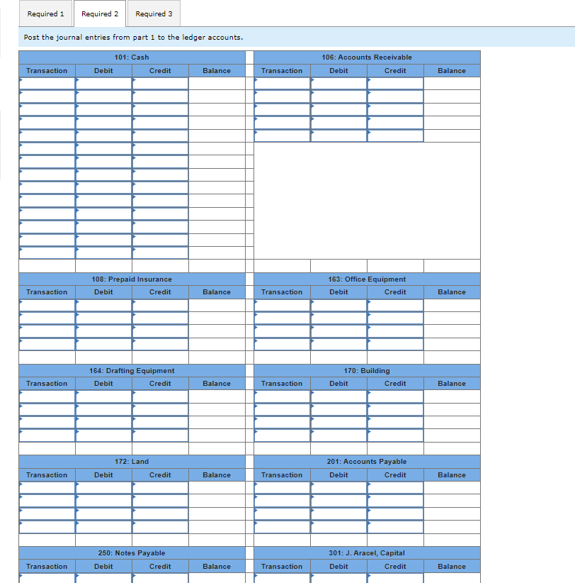 ### Posting Journal Entries to Ledger Accounts

To ensure accurate bookkeeping and financial reporting, transactions must be recorded in the ledger accounts following their journal entries. Below is an empty template for various ledger accounts where transactions are posted. Each account is separated into columns indicating the transaction details, debits, credits, and the resulting balance.

#### Ledger Accounts Template

1. **101: Cash**
   - **Columns:**
     - Transaction
     - Debit
     - Credit
     - Balance

2. **106: Accounts Receivable**
   - **Columns:** 
     - Transaction
     - Debit
     - Credit
     - Balance

3. **108: Prepaid Insurance**
   - **Columns:**
     - Transaction
     - Debit
     - Credit
     - Balance

4. **163: Office Equipment**
   - **Columns:**
     - Transaction
     - Debit
     - Credit
     - Balance

5. **164: Drafting Equipment**
   - **Columns:**
     - Transaction
     - Debit
     - Credit
     - Balance
   
6. **170: Building**
   - **Columns:**
     - Transaction
     - Debit
     - Credit
     - Balance
   
7. **172: Land**
   - **Columns:**
     - Transaction
     - Debit
     - Credit
     - Balance
   
8. **201: Accounts Payable**
   - **Columns:**
     - Transaction
     - Debit
     - Credit
     - Balance
   
9. **250: Notes Payable**
   - **Columns:**
     - Transaction
     - Debit
     - Credit
     - Balance
   
10. **301: J. Aracel, Capital**
    - **Columns:**
      - Transaction
      - Debit
      - Credit
      - Balance

### Explanation of Ledger Account Table

Each ledger account table consists of four main columns:

- **Transaction:** Describes the nature or details of the transaction.
- **Debit:** The amount to be debited to the specific account for each transaction.
- **Credit:** The amount to be credited to the specific account for each transaction.
- **Balance:** The running balance of the account after each transaction.

Each row in the table will chronologically list the journal entries associated with the particular ledger account. Debits and credits will adjust the balance accordingly, helping manage and track financial transactions accurately.

This template is customizable based on your