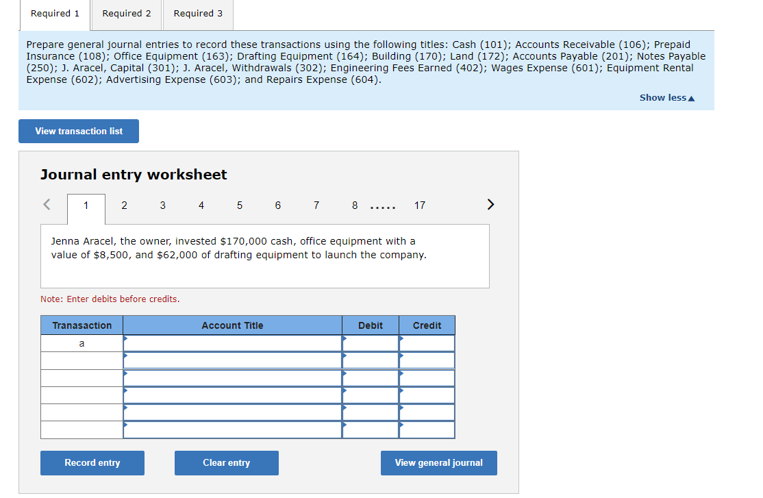 ### Journal Entries: Educational Overview

Welcome to the educational tutorial on recording general journal entries. In this session, we will learn how to use various account titles to record three specific transactions using a journal entry worksheet.

#### **Account Titles Available**

The following account titles are available for recording transactions:

- Cash (101)
- Accounts Receivable (106)
- Prepaid Insurance (108)
- Office Equipment (163)
- Drafting Equipment (164)
- Building (170)
- Land (172)
- Accounts Payable (201)
- Notes Payable (250)
- J. Aracel, Capital (301)
- J. Aracel, Withdrawals (302)
- Engineering Fees Earned (402)
- Wages Expense (601)
- Equipment Rental Expense (602)
- Advertising Expense (603)
- Repairs Expense (604)

#### **Required Tasks**

You are required to prepare general journal entries to record three transactions.

#### **Transactions Detail and Journal Entry Worksheet**

The provided tool allows us to view the transaction list and record the corresponding journal entries. Below is a detailed example of how to make an entry using the journal entry worksheet.

##### **Example Transaction 1**

**Transaction Description:**
- Jenna Aracel, the owner, invested $170,000 cash, office equipment with a value of $8,500, and $62,000 of drafting equipment to launch the company.

**Note:** Enter debits before credits.

**Journal Entry Worksheet:**

| Transaction | Account Title            | Debit     | Credit    |
|-------------|---------------------------|-----------|-----------|
| a           |                           |           |           |
|             |                           |           |           |
|             |                           |           |           |
|             |                           |           |           |
|             |                           |           |           |
|             |                           |           |           |

You can input the required information in the worksheet using the following buttons:
- **Record entry**: This will save the current journal entry.
- **Clear entry**: This will clear the current information entered, allowing you to start over.
- **View general journal**: This feature lets you review all journal entries recorded so far.

#### **Navigating the Worksheet**

Use the navigation arrows to switch between different transactions and pages in the journal entry worksheet. The transactions are listed sequentially, and you can simply click on the transaction number to move back and forth between them.

This educational exercise aims to provide hands-on
