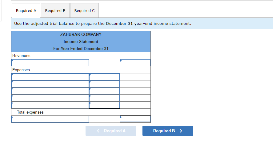 **Income Statement for Zahurak Company**

---

**Zahurak Company**

**Income Statement**

**For Year Ended December 31**

---

**Revenues:**

- [Input Field]

**Total Revenues:**

- [Calculated based on input]

**Expenses:**

- [Input Field for Expense 1]
- [Input Field for Expense 2]
- [Input Field for Expense 3]
- [Input Field for Expense 4]
- [Input Field for Expense 5]

**Total Expenses:**

- [Calculated based on input]

**Net Income:**

- [Calculated as Total Revenues - Total Expenses]

---

---

Use the adjusted trial balance to prepare the December 31 year-end income statement. This template provides a structure to detail all revenues and expenses for Zahurak Company for the fiscal year ending on December 31. The sum of the revenues will be calculated, followed by the itemization and summation of all expenses. Finally, the net income will be computed by subtracting the total expenses from the total revenues. Complete the necessary fields and proceed through the steps to finalize the income statement.

Navigation on the website allows the user to move between sections (Required A, Required B, and Required C). Required A is the current section for preparing the income statement.

---

**Note:** This explanation breaks down how the income statement is structured and emphasizes the step-by-step process for completing it, aiding educational understanding.