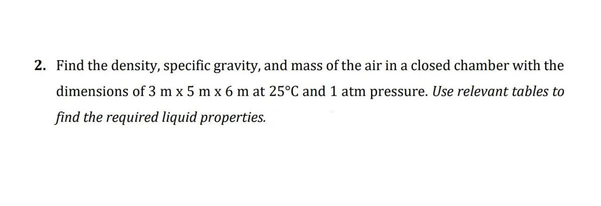 2. Find the density, specific gravity, and mass of the air in a closed chamber with the
dimensions of 3 m x 5 m x 6 m at 25°C and 1 atm pressure. Use relevant tables to
find the required liquid properties.
