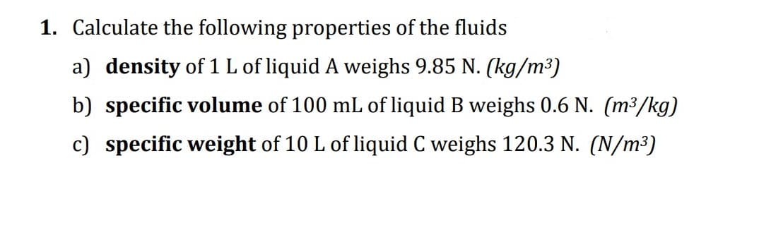 1. Calculate the following properties of the fluids
a) density of 1 L of liquid A weighs 9.85 N. (kg/m³)
b) specific volume of 100 mL of liquid B weighs 0.6 N. (m³/kg)
c) specific weight of 10 L of liquid C weighs 120.3 N. (N/m³)
