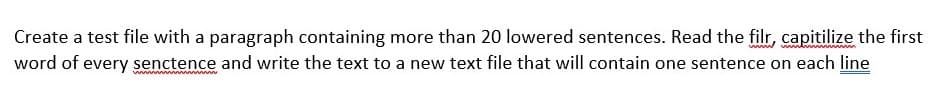 Create a test file with a paragraph containing more than 20 lowered sentences. Read the filr, capitilize the first
word of every senctence and write the text to a new text file that will contain one sentence on each line
w ww
