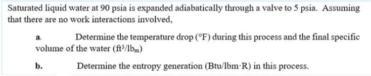 Saturated liquid water at 90 psia is expanded adiabatically through a valve to 5 psia. Assuming
that there are no work interactions involved,
Determine the temperature drop (°F) during this process and the final specific
a.
volume of the water (ft/lbm)
b.
Determine the entropy generation (Btu/lbm R) in this process.
