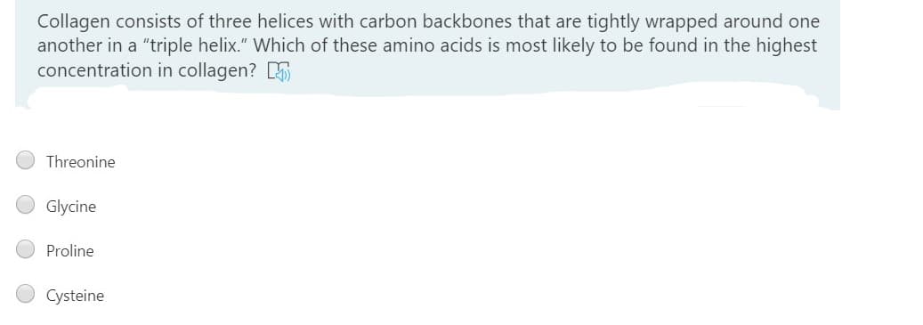 Collagen consists of three helices with carbon backbones that are tightly wrapped around one
another in a "triple helix." Which of these amino acids is most likely to be found in the highest
concentration in collagen? 5
Threonine
Glycine
Proline
Cysteine
