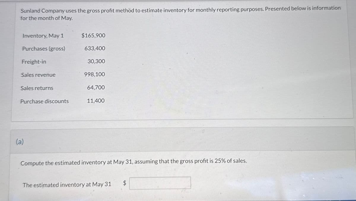 Sunland Company uses the gross profit method to estimate inventory for monthly reporting purposes. Presented below is information
for the month of May.
Inventory, May 1
$165,900
Purchases (gross)
633,400
Freight-in
30,300
Sales revenue
998,100
Sales returns
64,700
Purchase discounts
11,400
(a)
Compute the estimated inventory at May 31, assuming that the gross profit is 25% of sales.
The estimated inventory at May 31
$