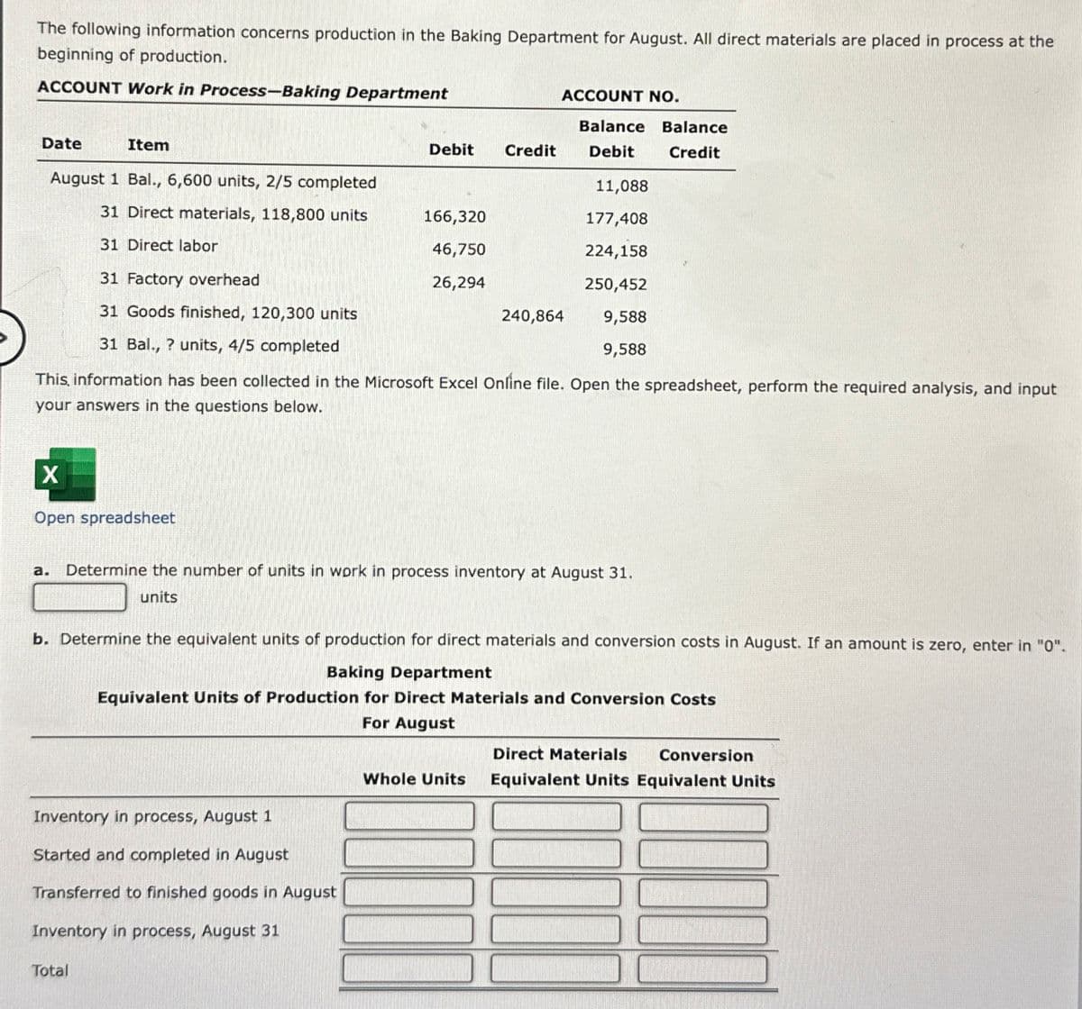 The following information concerns production in the Baking Department for August. All direct materials are placed in process at the
beginning of production.
ACCOUNT Work in Process-Baking Department
ACCOUNT NO.
Balance Balance
Date
Item
Debit
Credit
Debit
Credit
August 1 Bal., 6,600 units, 2/5 completed
11,088
31 Direct materials, 118,800 units
166,320
177,408
31 Direct labor
46,750
224,158
31 Factory overhead
26,294
250,452
31 Goods finished, 120,300 units
240,864
9,588
31 Bal., ? units, 4/5 completed
9,588
This, information has been collected in the Microsoft Excel Online file. Open the spreadsheet, perform the required analysis, and input
your answers in the questions below.
X
Open spreadsheet
a. Determine the number of units in work in process inventory at August 31.
units
b. Determine the equivalent units of production for direct materials and conversion costs in August. If an amount is zero, enter in "0".
Baking Department
Equivalent Units of Production for Direct Materials and Conversion Costs
For August
Direct Materials
Conversion
Whole Units
Equivalent Units Equivalent Units
Inventory in process, August 1
Started and completed in August
Transferred to finished goods in August
Inventory in process, August 31
Total