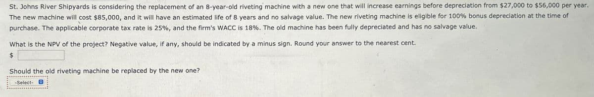 St. Johns River Shipyards is considering the replacement of an 8-year-old riveting machine with a new one that will increase earnings before depreciation from $27,000 to $56,000 per year.
The new machine will cost $85,000, and it will have an estimated life of 8 years and no salvage value. The new riveting machine is eligible for 100% bonus depreciation at the time of
purchase. The applicable corporate tax rate is 25%, and the firm's WACC is 18%. The old machine has been fully depreciated and has no salvage value.
What is the NPV of the project? Negative value, if any, should be indicated by a minus sign. Round your answer to the nearest cent.
$
Should the old riveting machine be replaced by the new one?
-Select- e