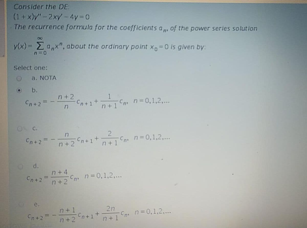 Consider the DE:
(1+x)y"-2xy'- 4y 0
The recurrence formula for the coefficients a, of the power series solution
80
v(x) = Ea,x", about the ordinary point x=0 is given by:
Select one:
a. NOTA
b.
n+ 2
1
-Cn n=0,1,2,..
n+ 1
Cn+2=
C.
Cn+2=
n+1 Cn n=D0,1,2...
n+2
d.
n+4
Cn n30,1,2,...
n+2
Cn+2
e.
2n
C n=0,1,2,...
n+1
n+1
Cn+2
Cn+1
n+2
