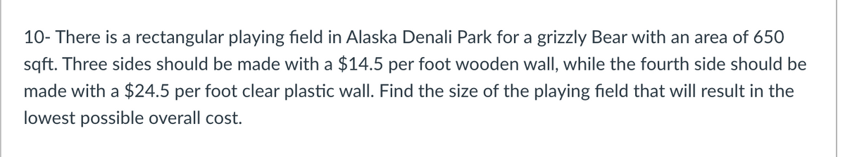 10- There is a rectangular playing field in Alaska Denali Park for a grizzly Bear with an area of 650
sqft. Three sides should be made with a $14.5 per foot wooden wall, while the fourth side should be
made with a $24.5 per foot clear plastic wall. Find the size of the playing field that will result in the
lowest possible overall cost.