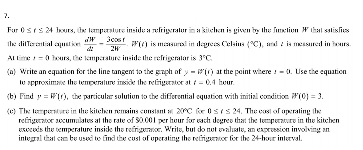 7.
For 0 <t < 24 hours, the temperature inside a refrigerator in a kitchen is given by the function W that satisfies
3 cos t
dW
the differential equation
dt
W(t) is measured in degrees Celsius (°C), and t is measured in hours.
2W
At time t =
0 hours, the temperature inside the refrigerator is 3°C.
(a) Write an equation for the line tangent to the graph of y = W(t) at the point where t =
0. Use the equation
to approximate the temperature inside the refrigerator at t =
0.4 hour.
(b) Find y = W(t), the particular solution to the differential equation with initial condition W(0) = 3.
%3D
(c) The temperature in the kitchen remains constant at 20°C for 0 < t < 24. The cost of operating the
refrigerator accumulates at the rate of $0.001 per hour for each degree that the temperature in the kitchen
exceeds the temperature inside the refrigerator. Write, but do not evaluate, an expression involving an
integral that can be used to find the cost of operating the refrigerator for the 24-hour interval.
