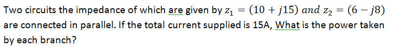 Two circuits the impedance of which are given by z₁ = (10 + j15) and z₂
=
(6 - j8)
are connected in parallel. If the total current supplied is 15A, What is the power taken
by each branch?