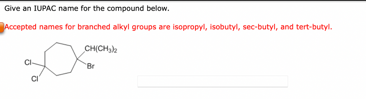 Give an IUPAC name for the compound below.
Accepted names for branched alkyl groups are isopropyl, isobutyl, sec-butyl, and tert-butyl.
c
CH(CH3)2
Br