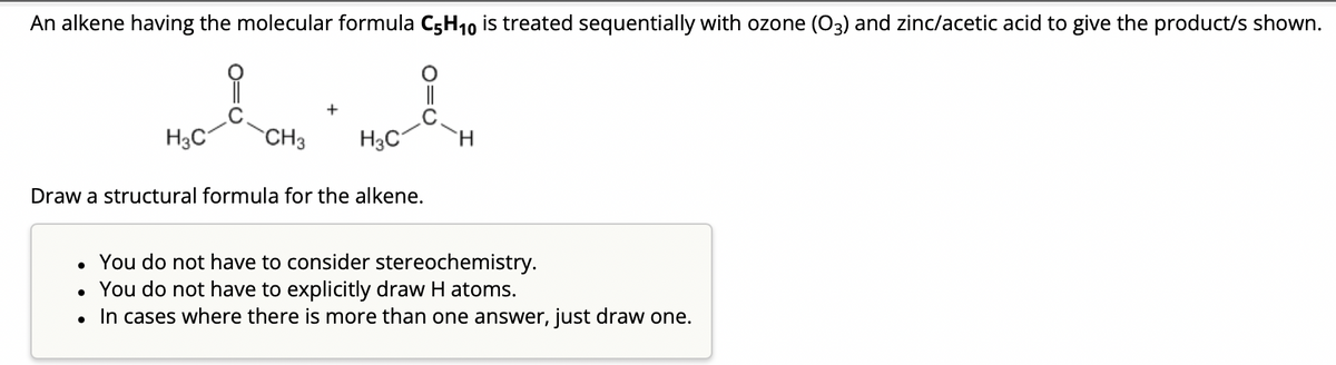 An alkene having the molecular formula C5H₁0 is treated sequentially with ozone (03) and zinc/acetic acid to give the product/s shown.
H3C
CH3
●
H3C
Draw a structural formula for the alkene.
• You do not have to consider stereochemistry.
You do not have to explicitly draw H atoms.
In cases where there is more than one answer, just draw one.