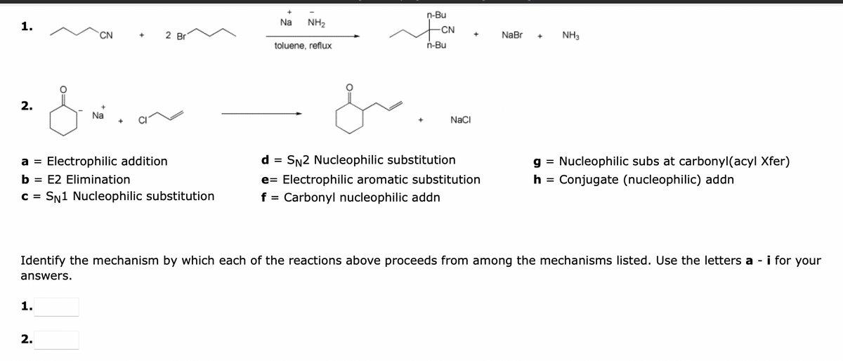 1.
2.
CN
1.
+
2.
2 Br
a = Electrophilic addition
E2 Elimination
c = SN1 Nucleophilic substitution
&mion
Na
+
d
Na
NH₂
toluene, reflux
=
n-Bu
CN
n-Bu
NaCl
SN2 Nucleophilic substitution
e Electrophilic aromatic substitution
f = Carbonyl nucleophilic addn
NaBr
NH3
Identify the mechanism by which each of the reactions above proceeds from among the mechanisms listed. Use the letters a - i for your
answers.
g Nucleophilic subs at carbonyl(acyl Xfer)
Conjugate (nucleophilic) addn
h =