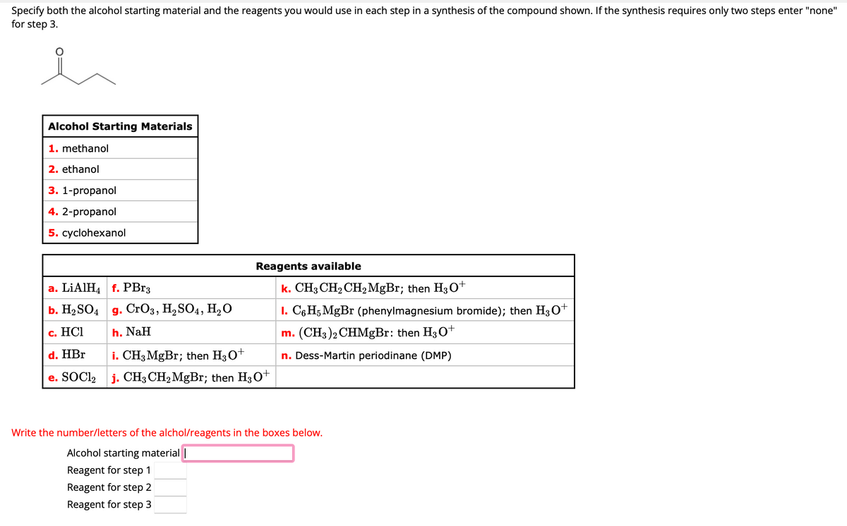 Specify both the alcohol starting material and the reagents you would use in each step in a synthesis of the compound shown. If the synthesis requires only two steps enter "none"
for step 3.
ů
Alcohol Starting Materials
1. methanol
2. ethanol
3. 1-propanol
4. 2-propanol
5. cyclohexanol
a. LiAlH4 f. PBr3
b. H₂SO4
c. HCI
d. HBr
e. SOC12
g. CrO3, H₂SO4, H₂O
h. NaH
Reagents available
i. CH3 MgBr; then H3O+
j. CH3 CH₂ MgBr; then H3O+
k. CH3 CH₂ CH₂ MgBr; then H30+
I. C6H5 Mg Br (phenylmagnesium bromide); then H3O+
m. (CH3)2 CHMgBr: then H3O+
n. Dess-Martin periodinane (DMP)
Write the number/letters of the alchol/reagents in the boxes below.
Alcohol starting material |
Reagent for step 1
Reagent for step 2
Reagent for step 3