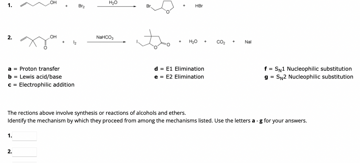 1.
2.
-OH
1.
OH
2.
+
+
a = Proton transfer
b = Lewis acid/base
c = Electrophilic addition
1₂
Br₂
H₂O
NaHCO3
Br
+
HBr
H₂O +
d = E1 Elimination
e = E2 Elimination
CO₂
+
Nal
The rections above involve synthesis or reactions of alcohols and ethers.
for
Identify the mechanism by which they proceed from among the mechanisms listed. Use the letters a-g
f =
g=
SN1 Nucleophilic substitution
SN2 Nucleophilic substitution
your answers.