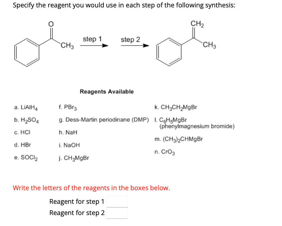 Specify the reagent you would use in each step of the following synthesis:
CH₂
a. LiAIH4
b. H₂SO4
c. HCI
d. HBr
e. SOCI₂
CH3
step 1
step 2
Reagents Available
f. PBr3
k. CH₂CH₂MgBr
g. Dess-Martin periodinane (DMP) 1. C6H5MgBr
h. NaH
i. NaOH
j. CH3MgBr
CH3
(phenylmagnesium bromide)
m. (CH3)2CHMgBr
n. CrO3
Write the letters of the reagents in the boxes below.
Reagent for step 1
Reagent for step 2