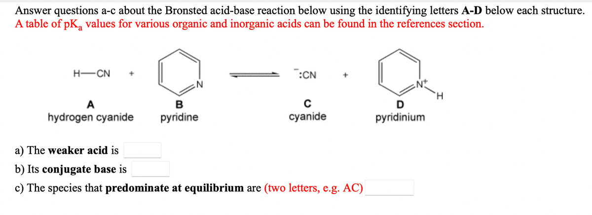 Answer questions a-c about the Bronsted acid-base reaction below using the identifying letters A-D below each structure.
A table of pK, values for various organic and inorganic acids can be found in the references section.
H-CN
:CN
H.
A
в
D
hydrogen cyanide
pyridine
cyanide
pyridinium
a) The weaker acid is
b) Its conjugate base is
c) The species that predominate at equilibrium are (two letters, e.g. AC)
