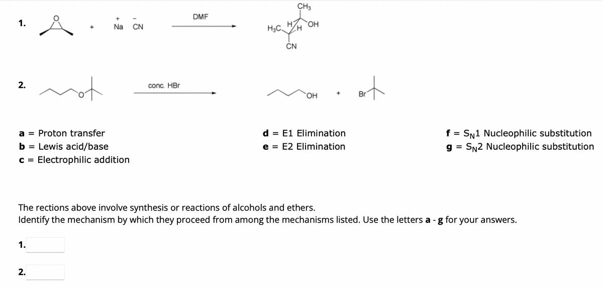 2.
a = Proton transfer
b = Lewis acid/base
C = Electrophilic addition
Na CN
1.
2.
conc. HBr
DMF
CH3
H OH
H3C H
CN
OH
d = E1 Elimination
e = E2 Elimination
Bit
Bri
The rections above involve synthesis or reactions of alcohols and ethers.
Identify the mechanism by which they proceed from among the mechanisms listed. Use the letters a- g for
f =
SN1 Nucleophilic substitution
g = SN2 Nucleophilic substitution
your answers.