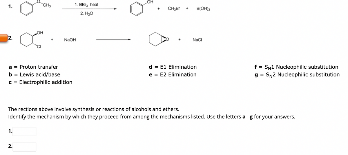 1.
2.
OH
1.
"C
2.
CH3
a = Proton transfer
b = Lewis acid/base
C = Electrophilic addition
1. BBr3 heat
2. H₂O
NaOH
OH
+
CH₂Br
+
B(OH)3
NaCl
d = E1 Elimination
e = E2 Elimination
The rections above involve synthesis or reactions of alcohols and ethers.
Identify the mechanism by which they proceed from among the mechanisms listed. Use the letters a -g for your answers.
f = SN1 Nucleophilic substitution
g = SN2 Nucleophilic substitution