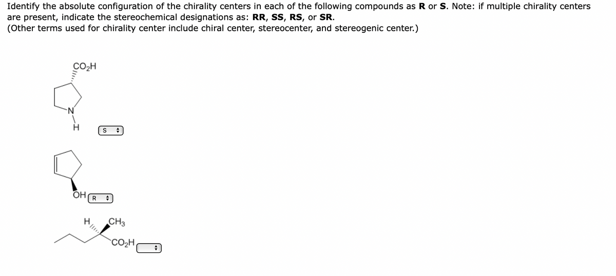 Identify the absolute configuration of the chirality centers in each of the following compounds as R or S. Note: if multiple chirality centers
are present, indicate the stereochemical designations as: RR, SS, RS, or SR.
(Other terms used for chirality center include chiral center, stereocenter, and stereogenic center.)
CO₂H
OH
S +
R +
CH3
CO₂H