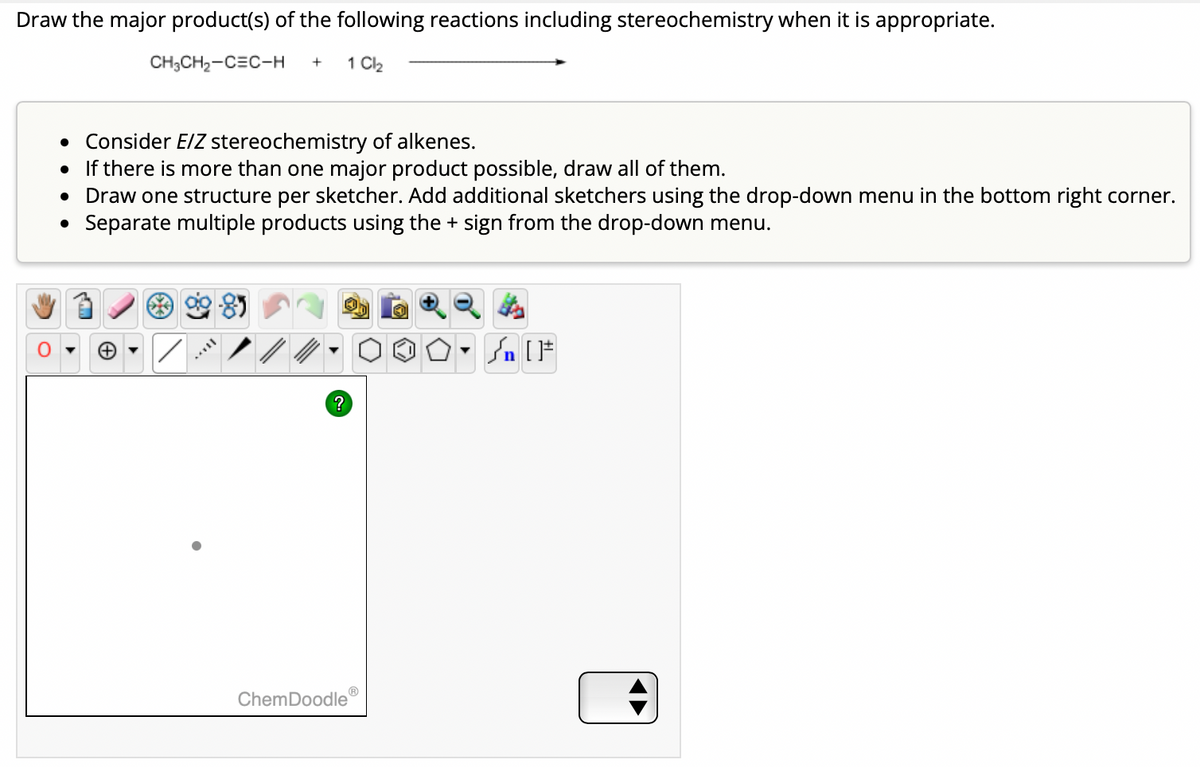 Draw the major product(s) of the following reactions including stereochemistry when it is appropriate.
CH3CH₂-CEC-H + 1 Cl₂
• Consider E/Z stereochemistry of alkenes.
• If there is more than one major product possible, draw all of them.
• Draw one structure per sketcher. Add additional sketchers using the drop-down menu in the bottom right corner.
Separate multiple products using the + sign from the drop-down menu.
●
MAYIL
?
ChemDoodle