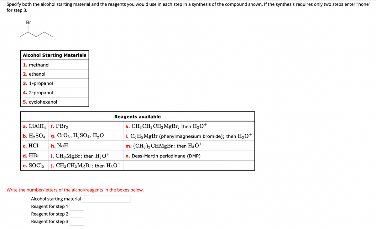 Specify both the alcohol starting material and the reagents you would use in each step in a synthesis of the compound shown. If the synthesis requires only two steps enter "none"
for step 3.
Br
Alcohol Starting Materials
1. methanol
2. ethanol
3. 1-propanol
4. 2-propanol
5. cyclohexanol
a. LiAlH4 f. PBr3
b. H₂SO4
c. HCI
d. HBr
e. SOCI₂
g. CrO3, H₂ SO4, H₂O
h. NaH
Reagents available
i. CH3 MgBr; then H3O+
j. CH3 CH₂ MgBr; then H3O+
k. CH3 CH₂ CH₂MgBr; then H3O+
I. C6H5 MgBr (phenylmagnesium bromide); then H3O+
m. (CH3)2 CHMgBr: then H3O+
n. Dess-Martin periodinane (DMP)
Write the number/letters of the alchol/reagents in the boxes below.
Alcohol starting material
Reagent for step 1
Reagent for step 2
Reagent for step 3