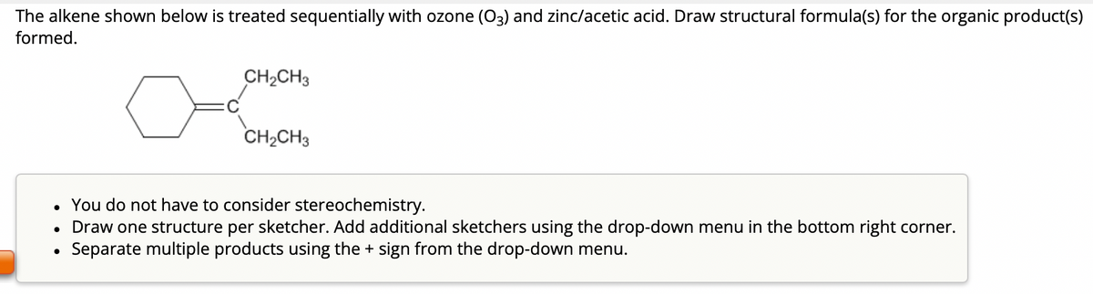 The alkene shown below is treated sequentially with ozone (03) and zinc/acetic acid. Draw structural formula(s) for the organic product(s)
formed.
CH₂CH3
CH₂CH3
• You do not have to consider stereochemistry.
• Draw one structure per sketcher. Add additional sketchers using the drop-down menu in the bottom right corner.
Separate multiple products using the + sign from the drop-down menu.