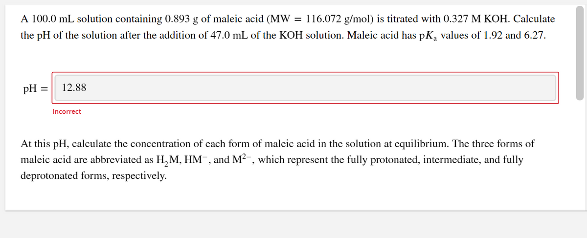 A 100.0 mL solution containing 0.893 g of maleic acid (MW = 116.072 g/mol) is titrated with 0.327 M KOH. Calculate
the pH of the solution after the addition of 47.0 mL of the KOH solution. Maleic acid has pK, values of 1.92 and 6.27.
pH
12.88
Incorrect
At this pH, calculate the concentration of each form of maleic acid in the solution at equilibrium. The three forms of
maleic acid are abbreviated as H,M, HM¯, and M²-, which represent the fully protonated, intermediate, and fully
deprotonated forms, respectively.
